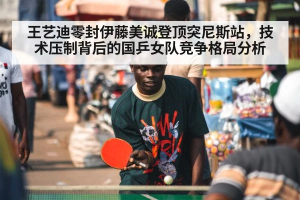 王艺迪零封伊藤美诚登顶突尼斯站，技术压制背后的国乒女队竞争格局分析